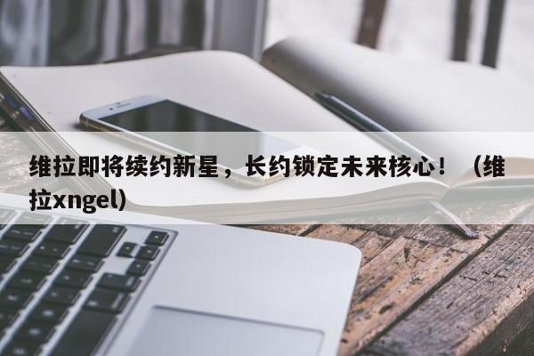 维拉即将续约新星,长约锁定未来核心!(维拉xngel)