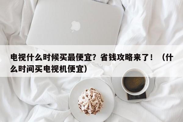 电视什么时候买最便宜?省钱攻略来了!(什么时间买电视机便宜)