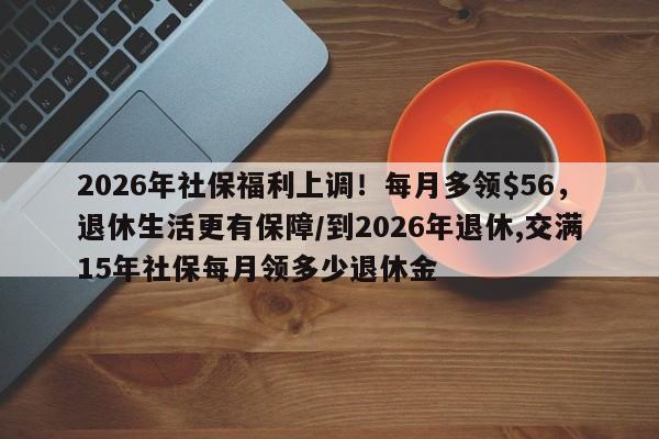 2026年社保福利上调!每月多领$56,退休生活更有保障/到2026年退休,交满15年社保每月领多少退休金