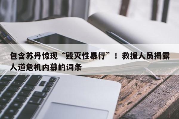 包含苏丹惊现“毁灭性暴行”!救援人员揭露人道危机内幕的词条
