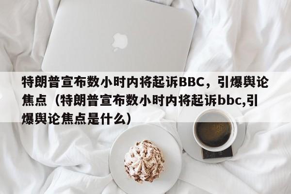 特朗普宣布数小时内将起诉BBC,引爆舆论焦点(特朗普宣布数小时内将起诉bbc,引爆舆论焦点是什么)