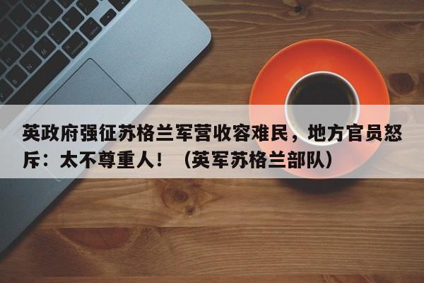 英政府强征苏格兰军营收容难民,地方官员怒斥:太不尊重人!(英军苏格兰部队)