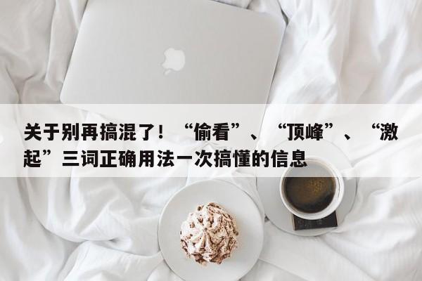 关于别再搞混了!“偷看”、“顶峰”、“激起”三词正确用法一次搞懂的信息