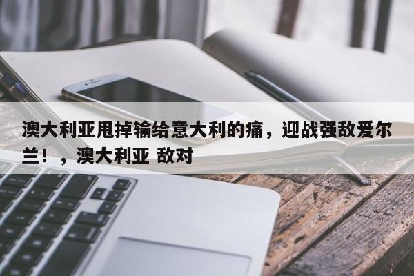 澳大利亚甩掉输给意大利的痛,迎战强敌爱尔兰!,澳大利亚 敌对