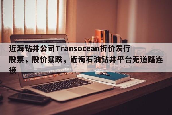 近海钻井公司Transocean折价发行股票,股价暴跌,近海石油钻井平台无道路连接