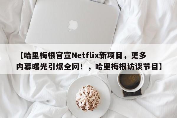 【哈里梅根官宣Netflix新项目,更多内幕曝光引爆全网!,哈里梅根访谈节目】
