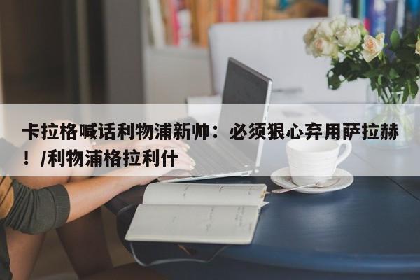 卡拉格喊话利物浦新帅:必须狠心弃用萨拉赫!/利物浦格拉利什