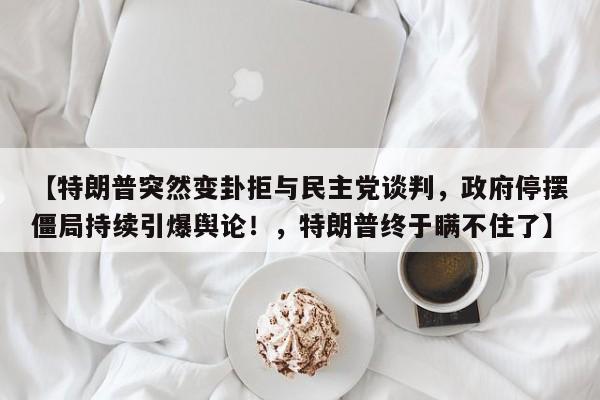 【特朗普突然变卦拒与民主党谈判,政府停摆僵局持续引爆舆论!,特朗普终于瞒不住了】