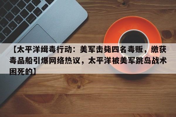【太平洋缉毒行动:美军击毙四名毒贩,缴获毒品船引爆网络热议,太平洋被美军跳岛战术困死的】