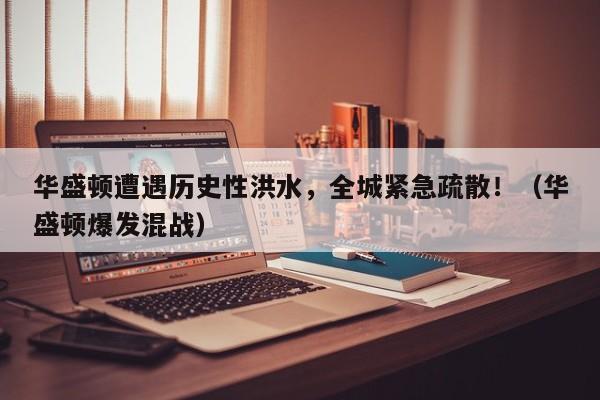 华盛顿遭遇历史性洪水,全城紧急疏散!(华盛顿爆发混战)