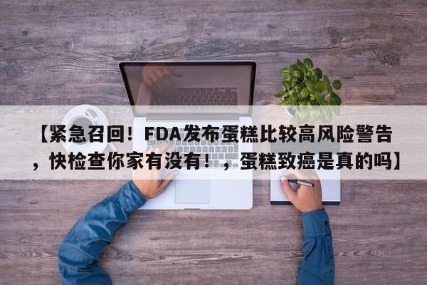 【紧急召回!FDA发布蛋糕比较高风险警告,快检查你家有没有!,蛋糕致癌是真的吗】