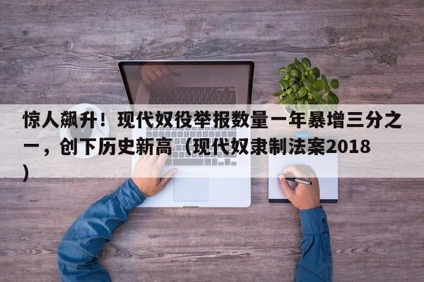 惊人飙升!现代奴役举报数量一年暴增三分之一,创下历史新高(现代奴隶制法案2018)