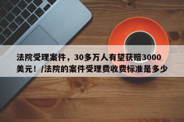 法院受理案件,30多万人有望获赔3000美元!/法院的案件受理费收费标准是多少