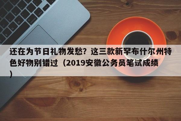 还在为节日礼物发愁?这三款新罕布什尔州特色好物别错过(2019安徽公务员笔试成绩)