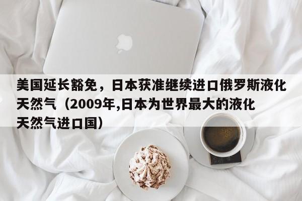 美国延长豁免,日本获准继续进口俄罗斯液化天然气(2009年,日本为世界最大的液化天然气进口国)