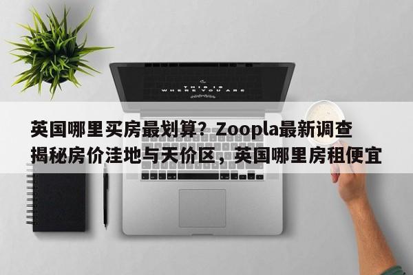 英国哪里买房最划算?Zoopla最新调查揭秘房价洼地与天价区,英国哪里房租便宜