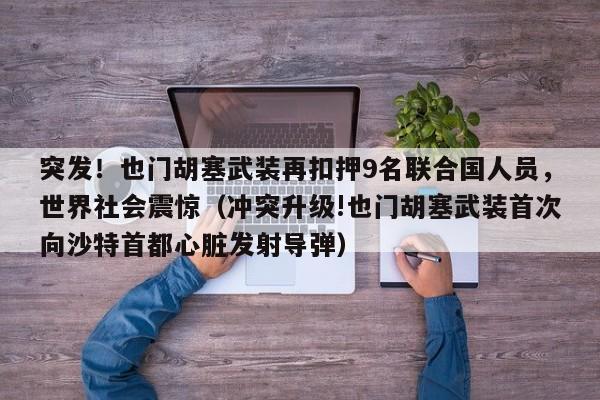 突发!也门胡塞武装再扣押9名联合国人员,世界社会震惊(冲突升级!也门胡塞武装首次向沙特首都心脏发射导弹)