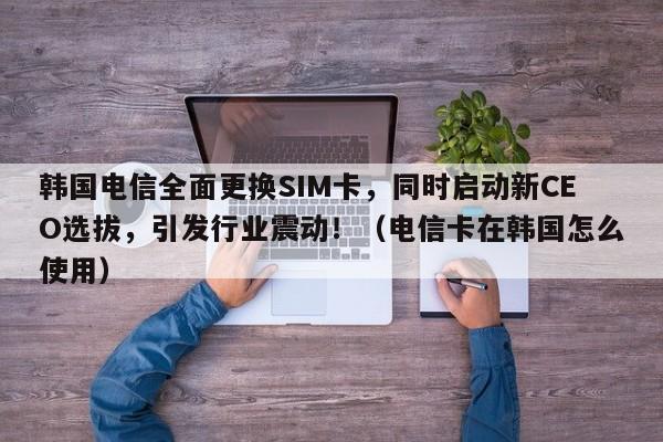 韩国电信全面更换SIM卡,同时启动新CEO选拔,引发行业震动!(电信卡在韩国怎么使用)