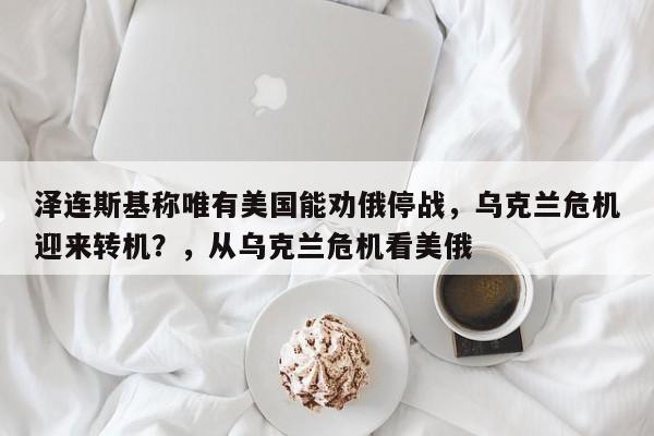 泽连斯基称唯有美国能劝俄停战,乌克兰危机迎来转机?,从乌克兰危机看美俄