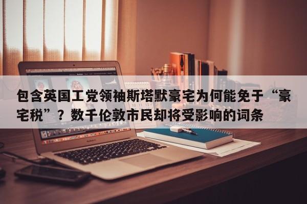 包含英国工党领袖斯塔默豪宅为何能免于“豪宅税”?数千伦敦市民却将受影响的词条