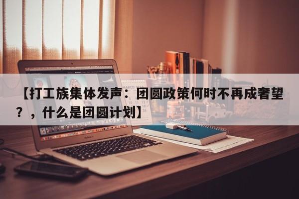 【打工族集体发声:团圆政策何时不再成奢望?,什么是团圆计划】