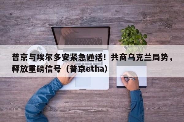 普京与埃尔多安紧急通话!共商乌克兰局势,释放重磅信号(普京etha)