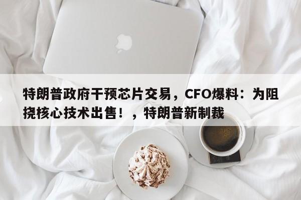 特朗普政府干预芯片交易,CFO爆料:为阻挠核心技术出售!,特朗普新制裁