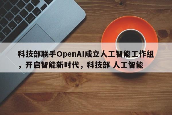 科技部联手OpenAI成立人工智能工作组,开启智能新时代,科技部 人工智能