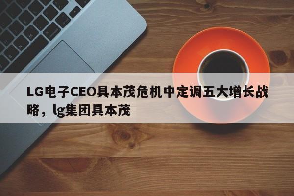 LG电子CEO具本茂危机中定调五大增长战略,lg集团具本茂