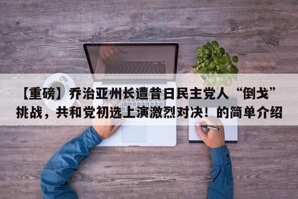 【重磅】乔治亚州长遭昔日民主党人“倒戈”挑战,共和党初选上演激烈对决!的简单介绍