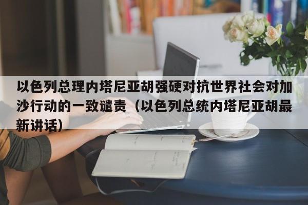 以色列总理内塔尼亚胡强硬对抗世界社会对加沙行动的一致谴责(以色列总统内塔尼亚胡最新讲话)