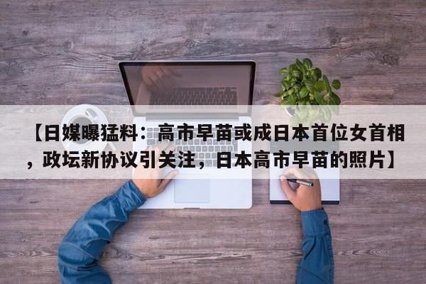【日媒曝猛料:高市早苗或成日本首位女首相,政坛新协议引关注,日本高市早苗的照片】