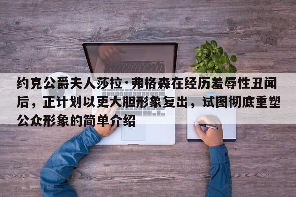 约克公爵夫人莎拉·弗格森在经历羞辱性丑闻后,正计划以更大胆形象复出,试图彻底重塑公众形象的简单介绍