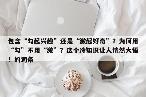包含“勾起兴趣”还是“激起好奇”?为何用“勾”不用“激”?这个冷知识让人恍然大悟!的词条
