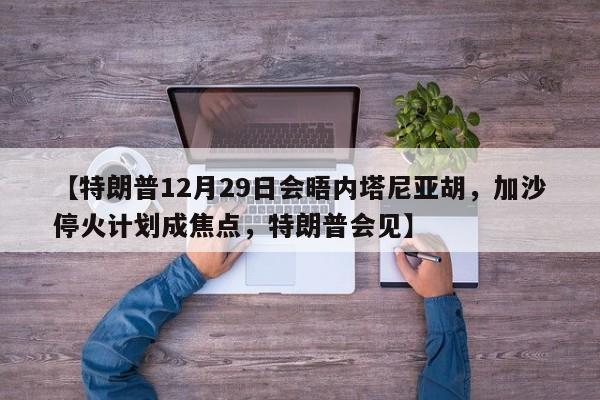 【特朗普12月29日会晤内塔尼亚胡,加沙停火计划成焦点,特朗普会见】
