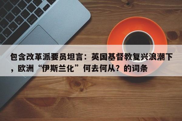 包含改革派要员坦言:英国基督教复兴浪潮下,欧洲“伊斯兰化”何去何从?的词条