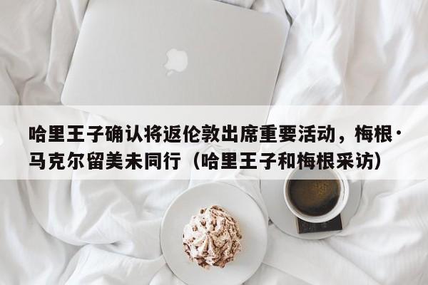 哈里王子确认将返伦敦出席重要活动,梅根·马克尔留美未同行(哈里王子和梅根采访)