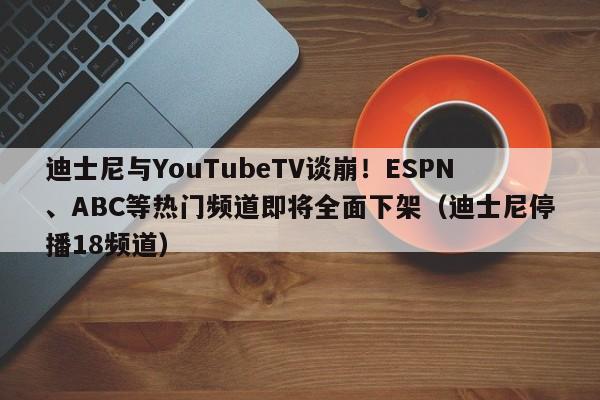 迪士尼与YouTubeTV谈崩!ESPN、ABC等热门频道即将全面下架(迪士尼停播18频道)