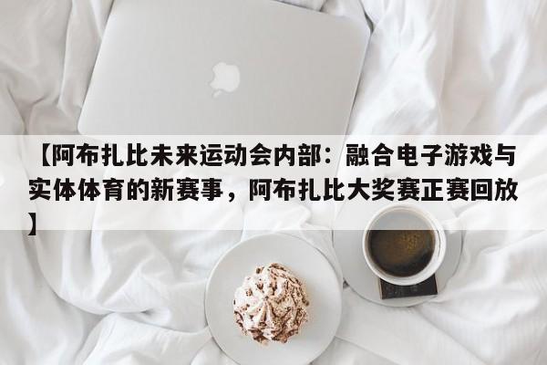 【阿布扎比未来运动会内部:融合电子游戏与实体体育的新赛事,阿布扎比大奖赛正赛回放】