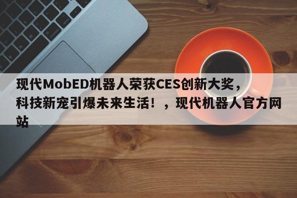 现代MobED机器人荣获CES创新大奖,科技新宠引爆未来生活!,现代机器人官方网站
