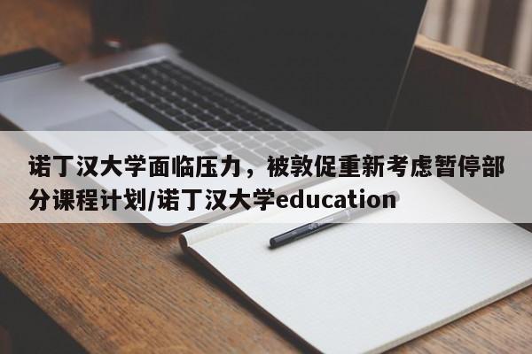 诺丁汉大学面临压力,被敦促重新考虑暂停部分课程计划/诺丁汉大学education