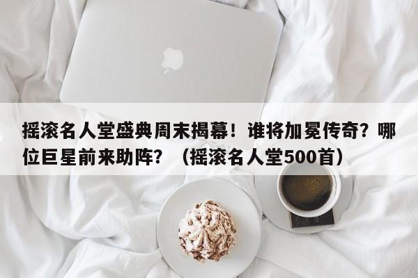 摇滚名人堂盛典周末揭幕!谁将加冕传奇?哪位巨星前来助阵?(摇滚名人堂500首)