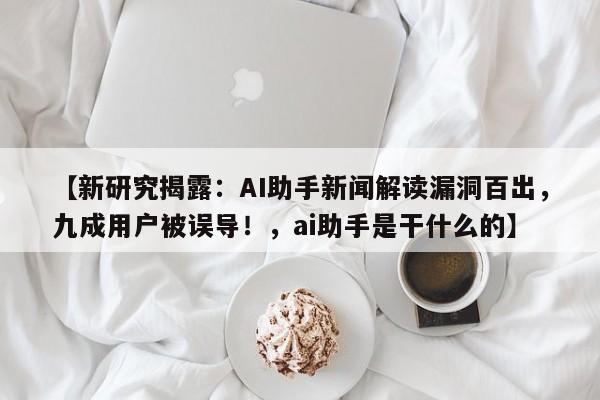 【新研究揭露:AI助手新闻解读漏洞百出,九成用户被误导!,ai助手是干什么的】