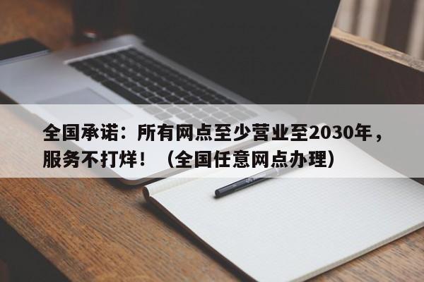 全国承诺:所有网点至少营业至2030年,服务不打烊!(全国任意网点办理)