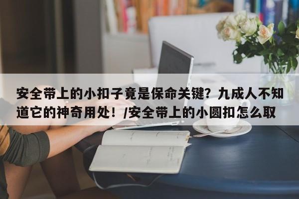 安全带上的小扣子竟是保命关键?九成人不知道它的神奇用处!/安全带上的小圆扣怎么取
