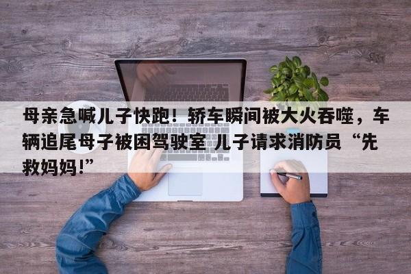 母亲急喊儿子快跑!轿车瞬间被大火吞噬,车辆追尾母子被困驾驶室 儿子请求消防员“先救妈妈!”