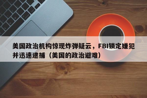 美国政治机构惊现炸弹疑云,FBI锁定嫌犯并迅速逮捕(美国的政治避难)