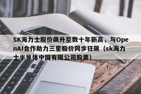 SK海力士股价飙升至数十年新高,与OpenAI合作助力三星股价同步狂飙(sk海力士半导体中国有限公司股票)