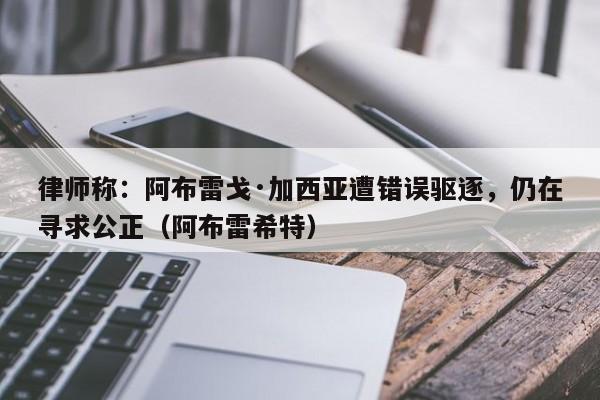 律师称:阿布雷戈·加西亚遭错误驱逐,仍在寻求公正(阿布雷希特)