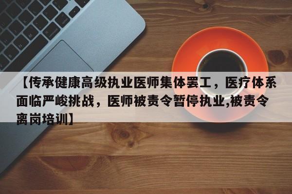 【传承健康高级执业医师集体罢工,医疗体系面临严峻挑战,医师被责令暂停执业,被责令离岗培训】